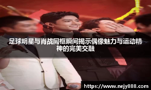 足球明星与肖战同框瞬间揭示偶像魅力与运动精神的完美交融