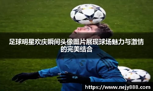 足球明星欢庆瞬间头像图片展现球场魅力与激情的完美结合